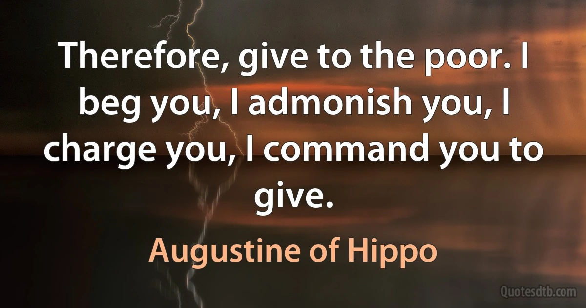 Therefore, give to the poor. I beg you, I admonish you, I charge you, I command you to give. (Augustine of Hippo)