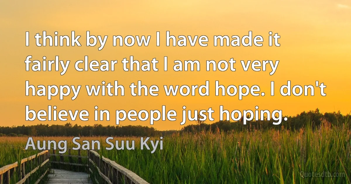 I think by now I have made it fairly clear that I am not very happy with the word hope. I don't believe in people just hoping. (Aung San Suu Kyi)