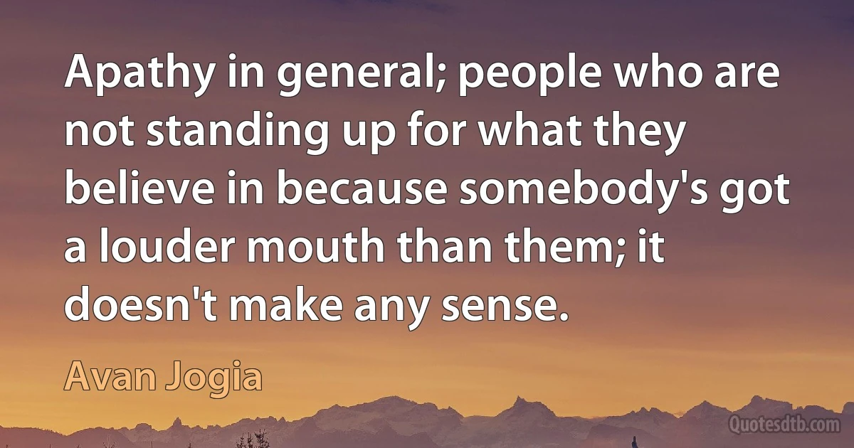 Apathy in general; people who are not standing up for what they believe in because somebody's got a louder mouth than them; it doesn't make any sense. (Avan Jogia)