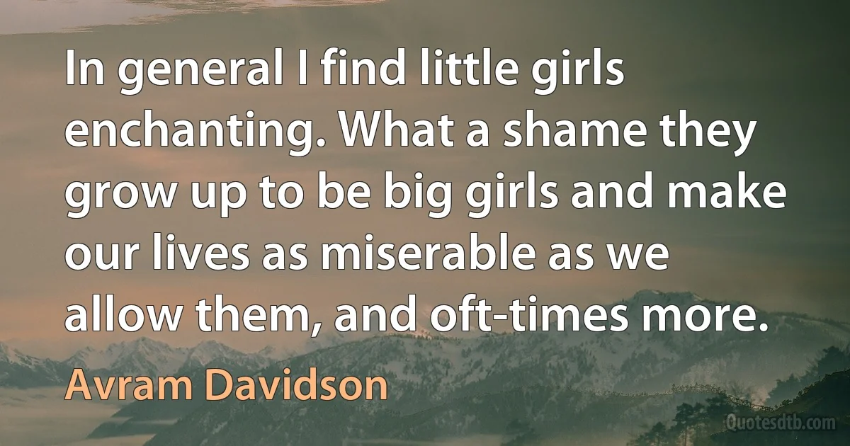 In general I find little girls enchanting. What a shame they grow up to be big girls and make our lives as miserable as we allow them, and oft-times more. (Avram Davidson)