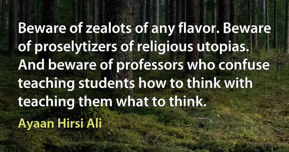 Beware of zealots of any flavor. Beware of proselytizers of religious utopias. And beware of professors who confuse teaching students how to think with teaching them what to think. (Ayaan Hirsi Ali)