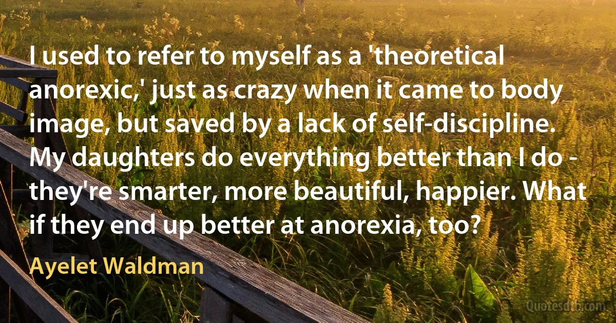 I used to refer to myself as a 'theoretical anorexic,' just as crazy when it came to body image, but saved by a lack of self-discipline. My daughters do everything better than I do - they're smarter, more beautiful, happier. What if they end up better at anorexia, too? (Ayelet Waldman)