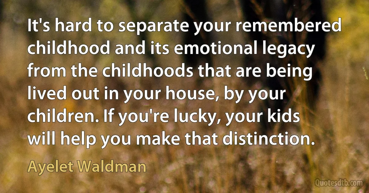 It's hard to separate your remembered childhood and its emotional legacy from the childhoods that are being lived out in your house, by your children. If you're lucky, your kids will help you make that distinction. (Ayelet Waldman)