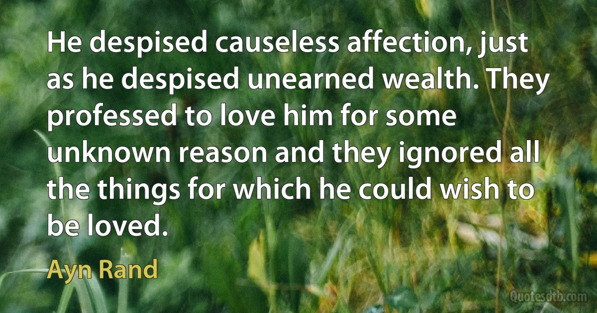 He despised causeless affection, just as he despised unearned wealth. They professed to love him for some unknown reason and they ignored all the things for which he could wish to be loved. (Ayn Rand)