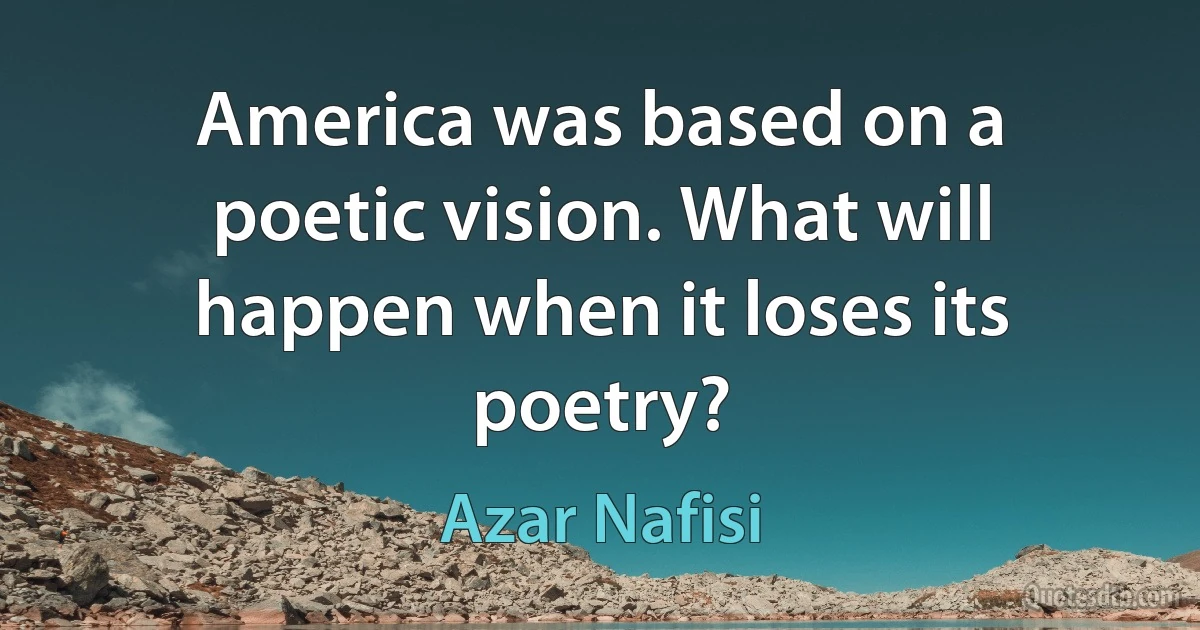 America was based on a poetic vision. What will happen when it loses its poetry? (Azar Nafisi)