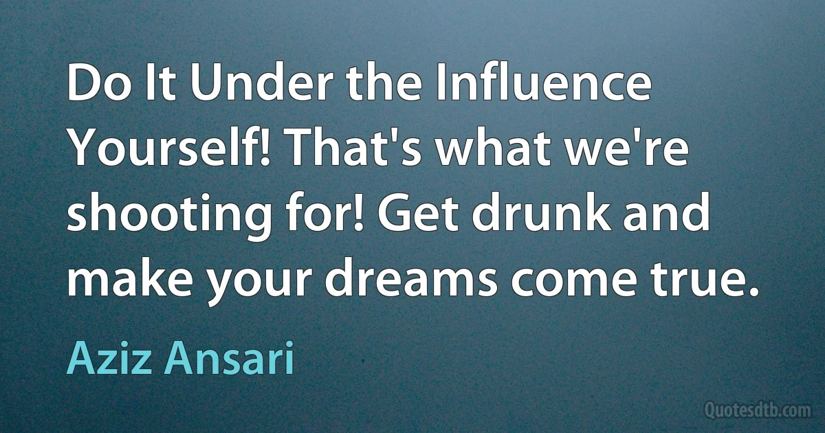 Do It Under the Influence Yourself! That's what we're shooting for! Get drunk and make your dreams come true. (Aziz Ansari)