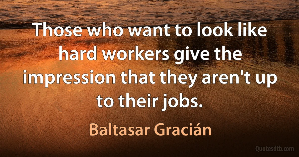 Those who want to look like hard workers give the impression that they aren't up to their jobs. (Baltasar Gracián)