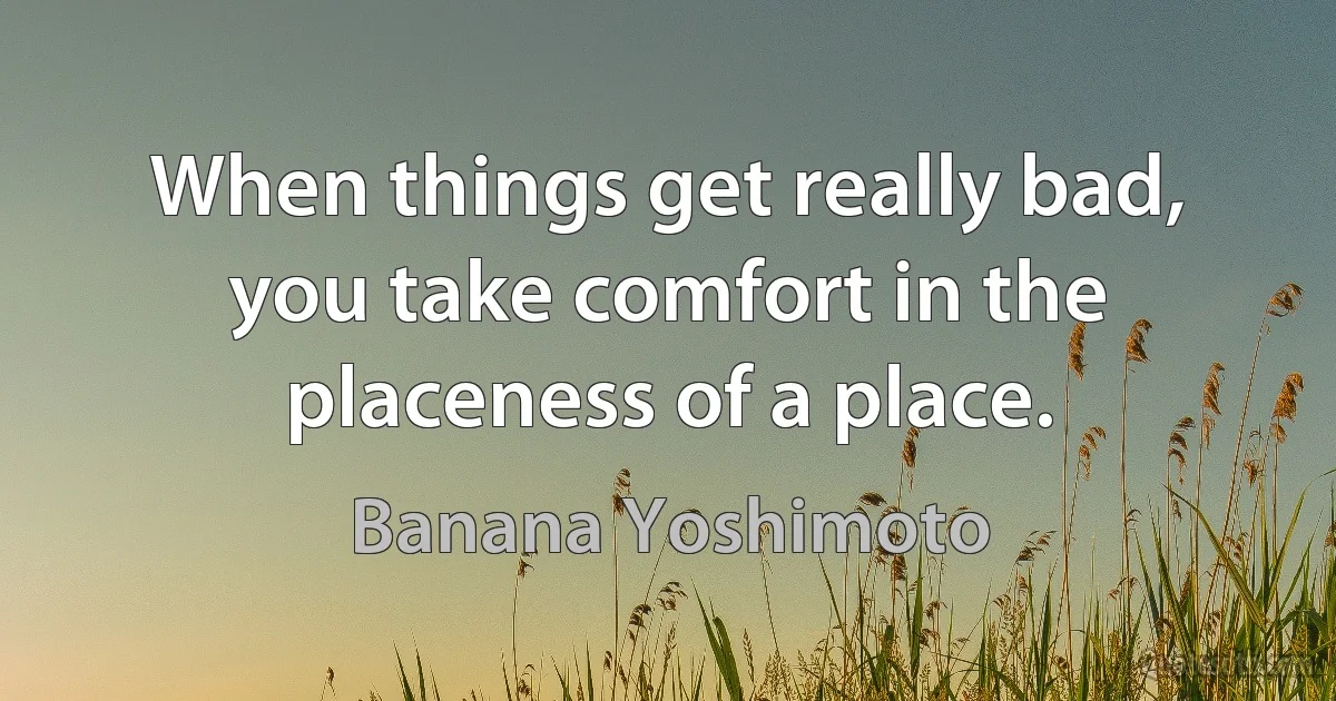 When things get really bad, you take comfort in the placeness of a place. (Banana Yoshimoto)