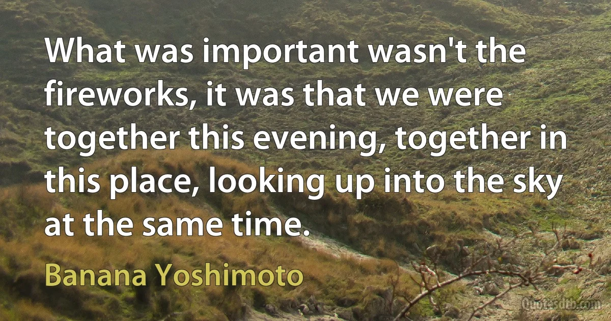 What was important wasn't the fireworks, it was that we were together this evening, together in this place, looking up into the sky at the same time. (Banana Yoshimoto)