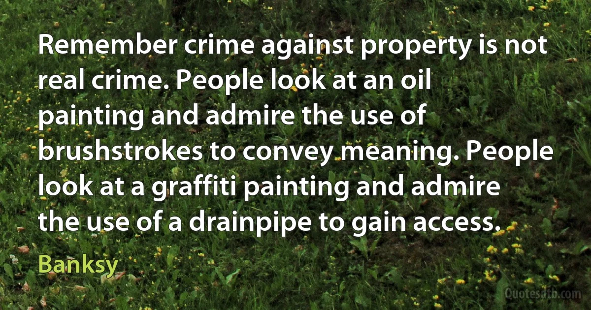 Remember crime against property is not real crime. People look at an oil painting and admire the use of brushstrokes to convey meaning. People look at a graffiti painting and admire the use of a drainpipe to gain access. (Banksy)