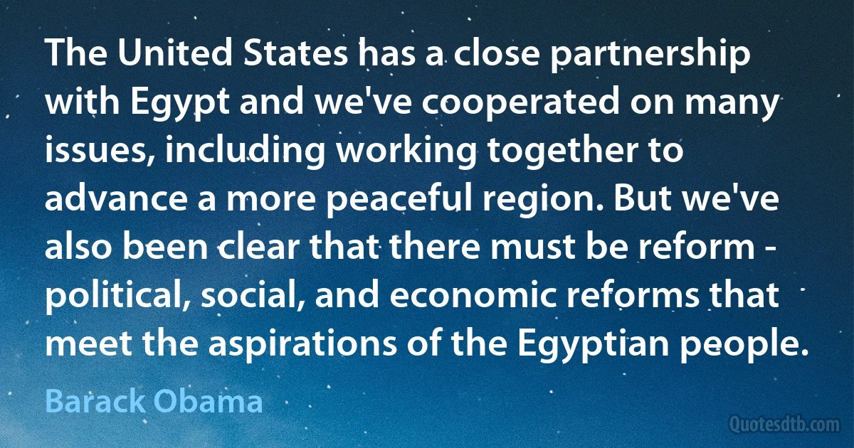 The United States has a close partnership with Egypt and we've cooperated on many issues, including working together to advance a more peaceful region. But we've also been clear that there must be reform - political, social, and economic reforms that meet the aspirations of the Egyptian people. (Barack Obama)