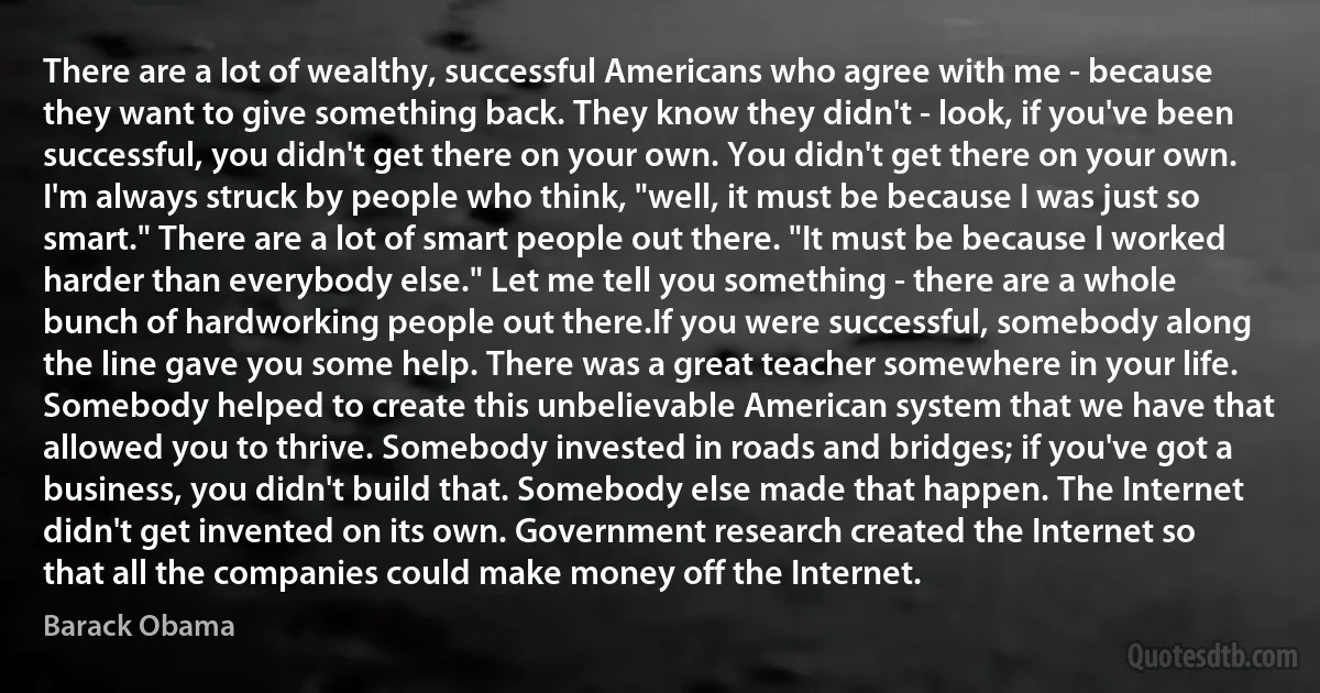 There are a lot of wealthy, successful Americans who agree with me - because they want to give something back. They know they didn't - look, if you've been successful, you didn't get there on your own. You didn't get there on your own. I'm always struck by people who think, "well, it must be because I was just so smart." There are a lot of smart people out there. "It must be because I worked harder than everybody else." Let me tell you something - there are a whole bunch of hardworking people out there.If you were successful, somebody along the line gave you some help. There was a great teacher somewhere in your life. Somebody helped to create this unbelievable American system that we have that allowed you to thrive. Somebody invested in roads and bridges; if you've got a business, you didn't build that. Somebody else made that happen. The Internet didn't get invented on its own. Government research created the Internet so that all the companies could make money off the Internet. (Barack Obama)