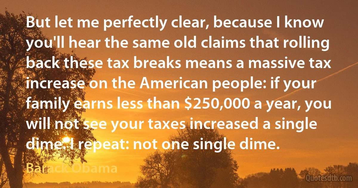 But let me perfectly clear, because I know you'll hear the same old claims that rolling back these tax breaks means a massive tax increase on the American people: if your family earns less than $250,000 a year, you will not see your taxes increased a single dime. I repeat: not one single dime. (Barack Obama)