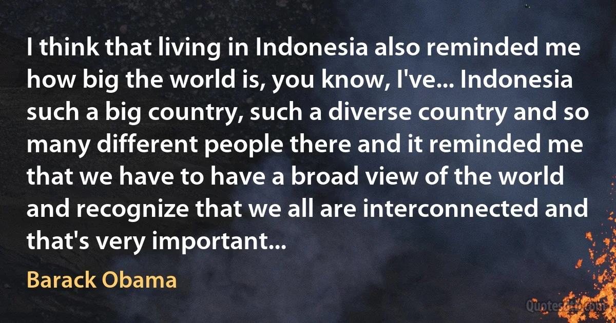 I think that living in Indonesia also reminded me how big the world is, you know, I've... Indonesia such a big country, such a diverse country and so many different people there and it reminded me that we have to have a broad view of the world and recognize that we all are interconnected and that's very important... (Barack Obama)