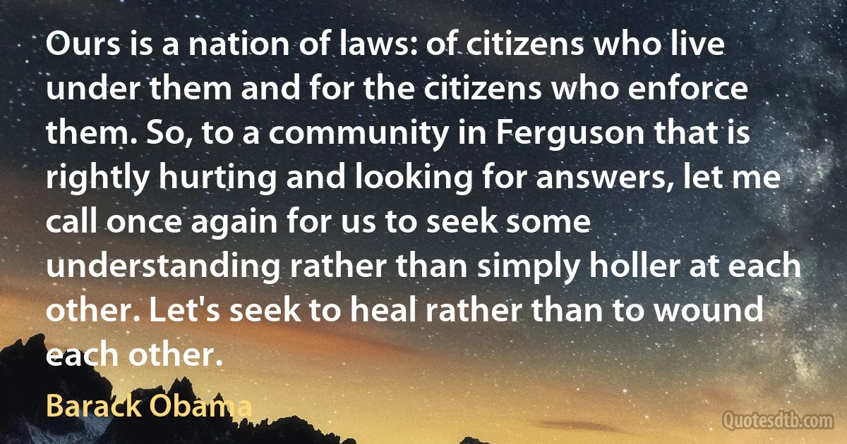 Ours is a nation of laws: of citizens who live under them and for the citizens who enforce them. So, to a community in Ferguson that is rightly hurting and looking for answers, let me call once again for us to seek some understanding rather than simply holler at each other. Let's seek to heal rather than to wound each other. (Barack Obama)