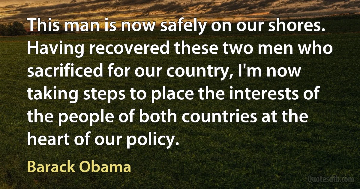 This man is now safely on our shores.
Having recovered these two men who sacrificed for our country, I'm now taking steps to place the interests of the people of both countries at the heart of our policy. (Barack Obama)