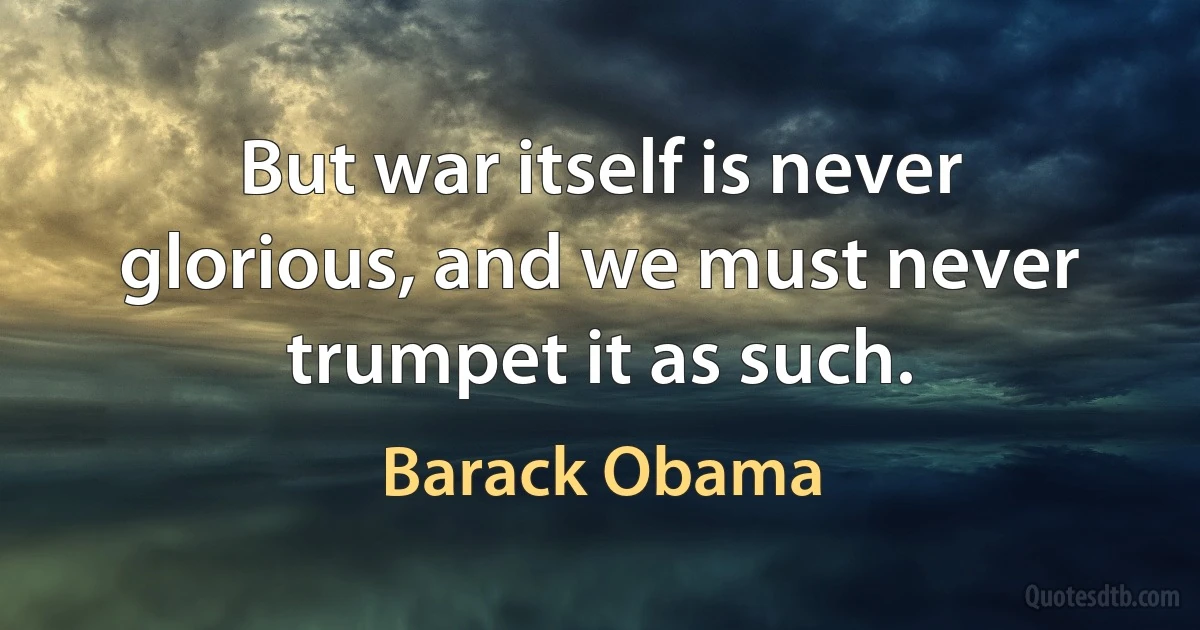 But war itself is never glorious, and we must never trumpet it as such. (Barack Obama)