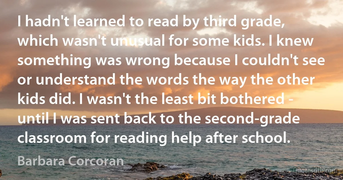 I hadn't learned to read by third grade, which wasn't unusual for some kids. I knew something was wrong because I couldn't see or understand the words the way the other kids did. I wasn't the least bit bothered - until I was sent back to the second-grade classroom for reading help after school. (Barbara Corcoran)