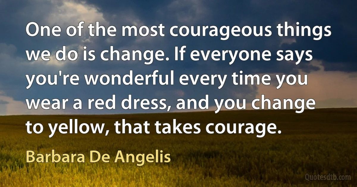 One of the most courageous things we do is change. If everyone says you're wonderful every time you wear a red dress, and you change to yellow, that takes courage. (Barbara De Angelis)