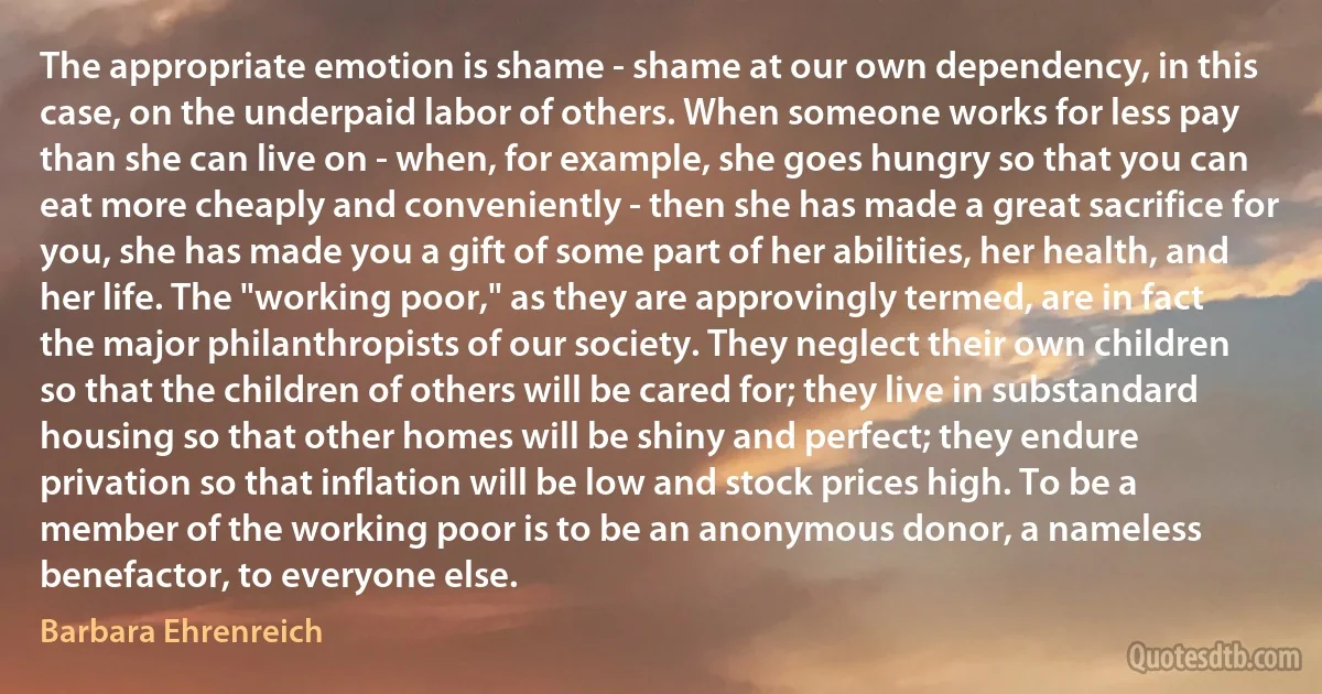 The appropriate emotion is shame - shame at our own dependency, in this case, on the underpaid labor of others. When someone works for less pay than she can live on - when, for example, she goes hungry so that you can eat more cheaply and conveniently - then she has made a great sacrifice for you, she has made you a gift of some part of her abilities, her health, and her life. The "working poor," as they are approvingly termed, are in fact the major philanthropists of our society. They neglect their own children so that the children of others will be cared for; they live in substandard housing so that other homes will be shiny and perfect; they endure privation so that inflation will be low and stock prices high. To be a member of the working poor is to be an anonymous donor, a nameless benefactor, to everyone else. (Barbara Ehrenreich)