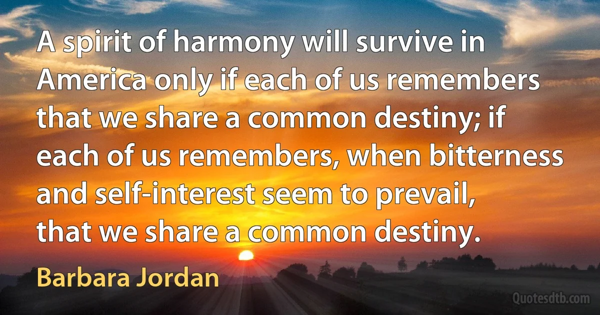 A spirit of harmony will survive in America only if each of us remembers that we share a common destiny; if each of us remembers, when bitterness and self-interest seem to prevail, that we share a common destiny. (Barbara Jordan)