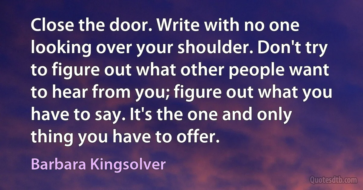 Close the door. Write with no one looking over your shoulder. Don't try to figure out what other people want to hear from you; figure out what you have to say. It's the one and only thing you have to offer. (Barbara Kingsolver)