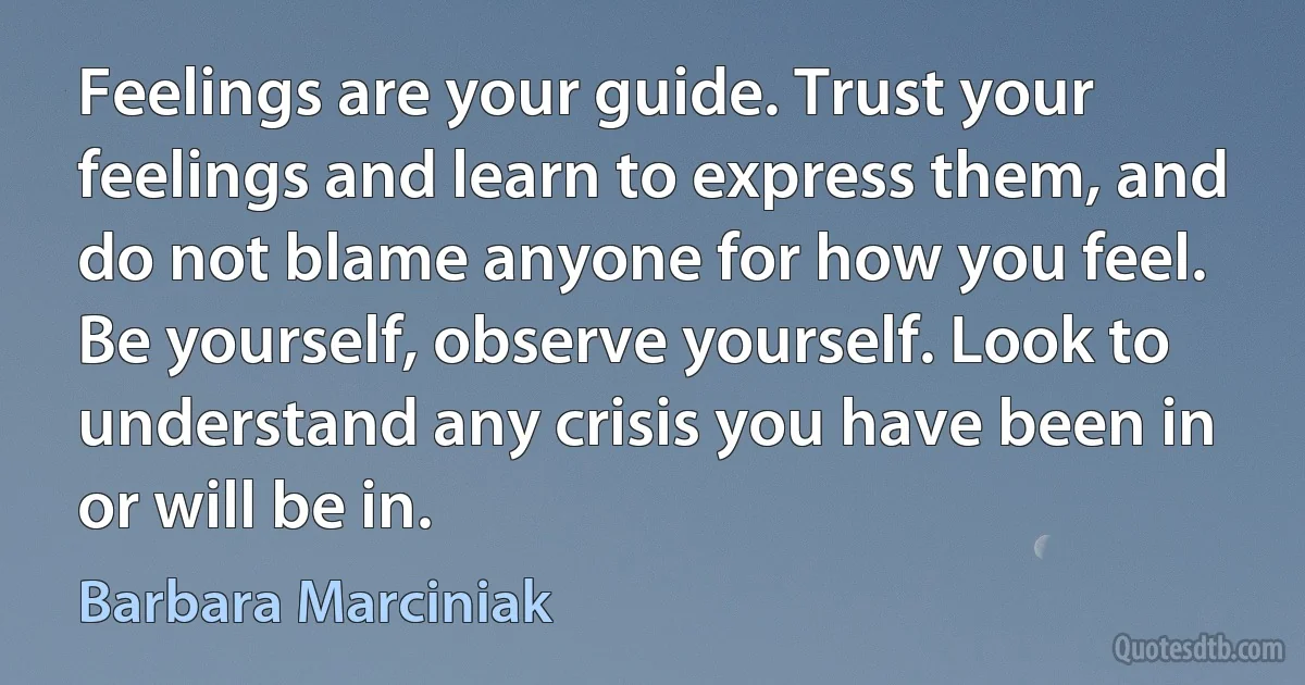 Feelings are your guide. Trust your feelings and learn to express them, and do not blame anyone for how you feel. Be yourself, observe yourself. Look to understand any crisis you have been in or will be in. (Barbara Marciniak)