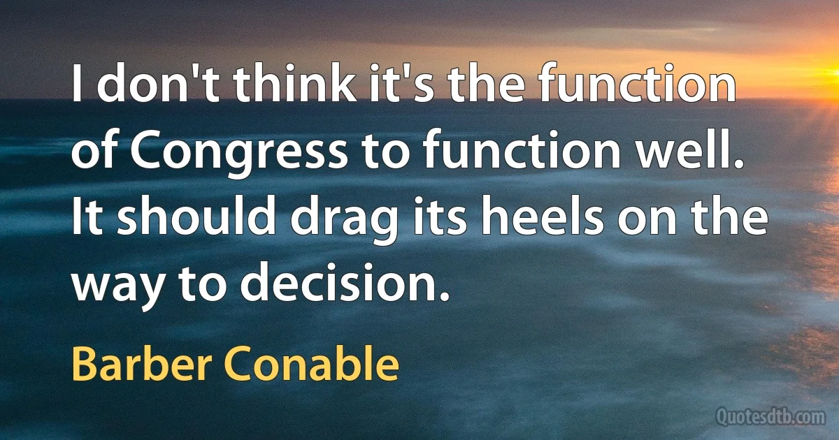 I don't think it's the function of Congress to function well. It should drag its heels on the way to decision. (Barber Conable)