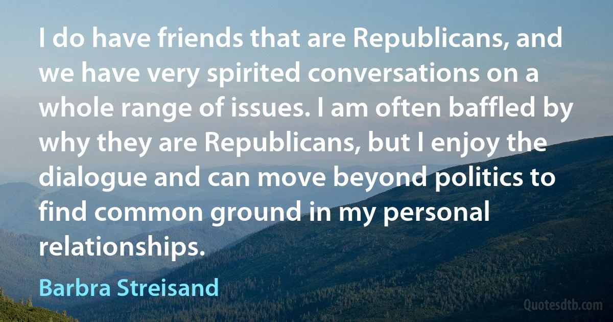 I do have friends that are Republicans, and we have very spirited conversations on a whole range of issues. I am often baffled by why they are Republicans, but I enjoy the dialogue and can move beyond politics to find common ground in my personal relationships. (Barbra Streisand)