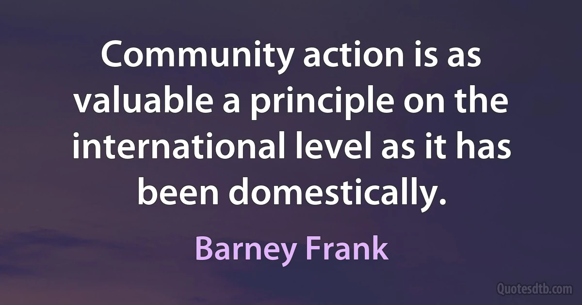 Community action is as valuable a principle on the international level as it has been domestically. (Barney Frank)