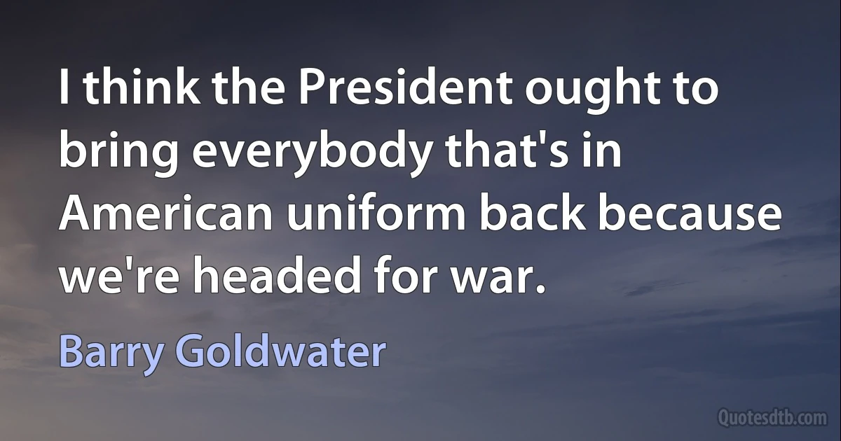 I think the President ought to bring everybody that's in American uniform back because we're headed for war. (Barry Goldwater)