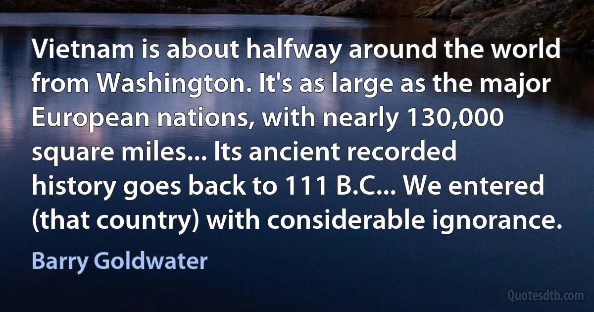 Vietnam is about halfway around the world from Washington. It's as large as the major European nations, with nearly 130,000 square miles... Its ancient recorded history goes back to 111 B.C... We entered (that country) with considerable ignorance. (Barry Goldwater)