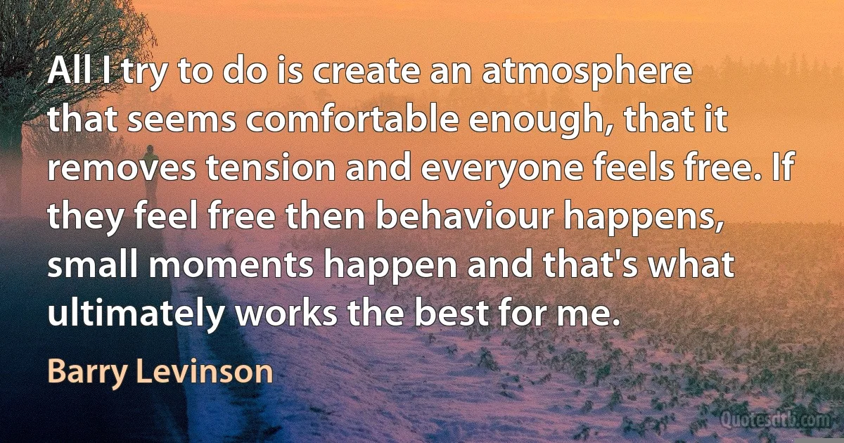 All I try to do is create an atmosphere that seems comfortable enough, that it removes tension and everyone feels free. If they feel free then behaviour happens, small moments happen and that's what ultimately works the best for me. (Barry Levinson)