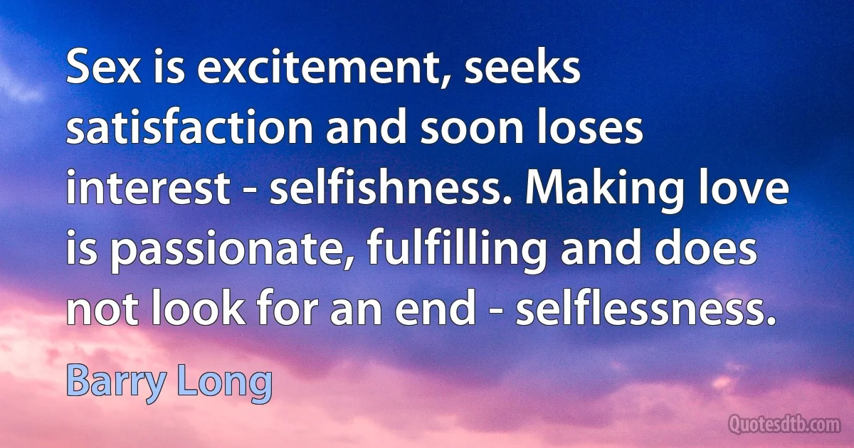 Sex is excitement, seeks satisfaction and soon loses interest - selfishness. Making love is passionate, fulfilling and does not look for an end - selflessness. (Barry Long)