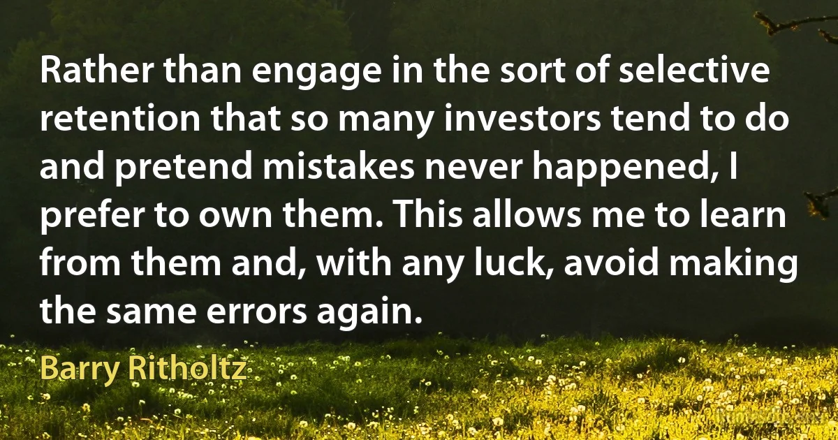 Rather than engage in the sort of selective retention that so many investors tend to do and pretend mistakes never happened, I prefer to own them. This allows me to learn from them and, with any luck, avoid making the same errors again. (Barry Ritholtz)