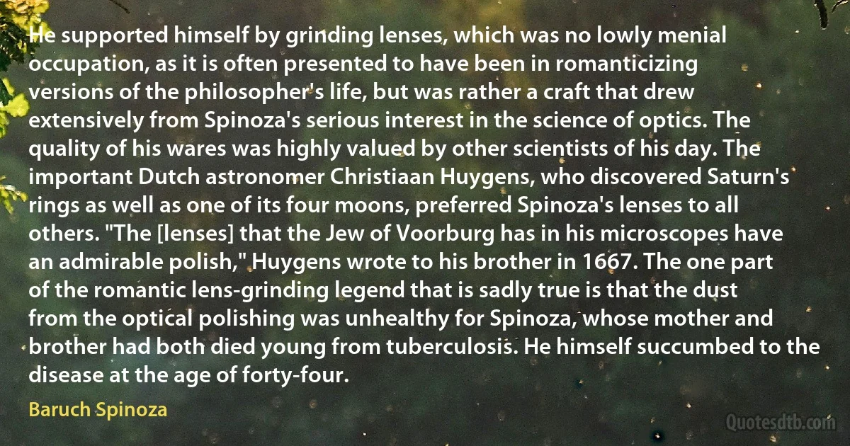 He supported himself by grinding lenses, which was no lowly menial occupation, as it is often presented to have been in romanticizing versions of the philosopher's life, but was rather a craft that drew extensively from Spinoza's serious interest in the science of optics. The quality of his wares was highly valued by other scientists of his day. The important Dutch astronomer Christiaan Huygens, who discovered Saturn's rings as well as one of its four moons, preferred Spinoza's lenses to all others. "The [lenses] that the Jew of Voorburg has in his microscopes have an admirable polish," Huygens wrote to his brother in 1667. The one part of the romantic lens-grinding legend that is sadly true is that the dust from the optical polishing was unhealthy for Spinoza, whose mother and brother had both died young from tuberculosis. He himself succumbed to the disease at the age of forty-four. (Baruch Spinoza)