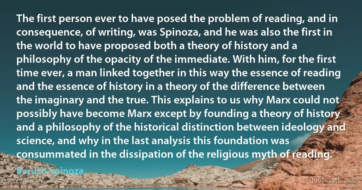 The first person ever to have posed the problem of reading, and in consequence, of writing, was Spinoza, and he was also the first in the world to have proposed both a theory of history and a philosophy of the opacity of the immediate. With him, for the first time ever, a man linked together in this way the essence of reading and the essence of history in a theory of the difference between the imaginary and the true. This explains to us why Marx could not possibly have become Marx except by founding a theory of history and a philosophy of the historical distinction between ideology and science, and why in the last analysis this foundation was consummated in the dissipation of the religious myth of reading. (Baruch Spinoza)