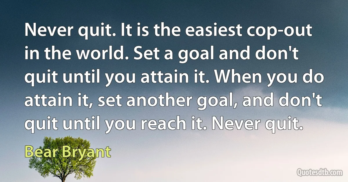 Never quit. It is the easiest cop-out in the world. Set a goal and don't quit until you attain it. When you do attain it, set another goal, and don't quit until you reach it. Never quit. (Bear Bryant)