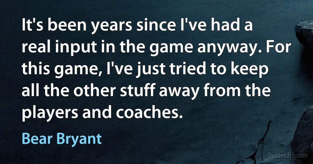 It's been years since I've had a real input in the game anyway. For this game, I've just tried to keep all the other stuff away from the players and coaches. (Bear Bryant)