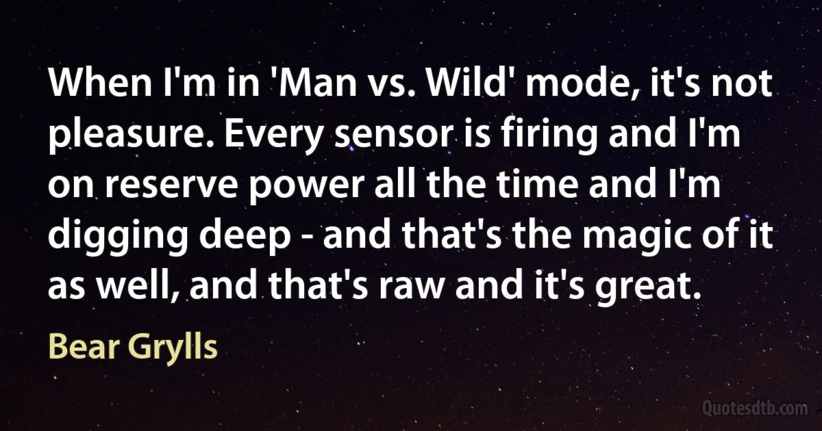 When I'm in 'Man vs. Wild' mode, it's not pleasure. Every sensor is firing and I'm on reserve power all the time and I'm digging deep - and that's the magic of it as well, and that's raw and it's great. (Bear Grylls)