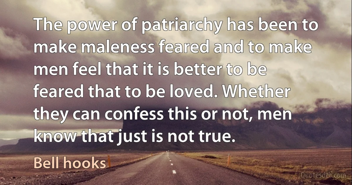 The power of patriarchy has been to make maleness feared and to make men feel that it is better to be feared that to be loved. Whether they can confess this or not, men know that just is not true. (Bell hooks)