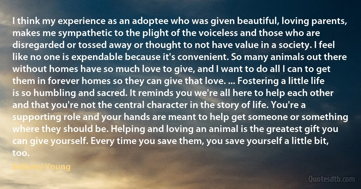 I think my experience as an adoptee who was given beautiful, loving parents, makes me sympathetic to the plight of the voiceless and those who are disregarded or tossed away or thought to not have value in a society. I feel like no one is expendable because it's convenient. So many animals out there without homes have so much love to give, and I want to do all I can to get them in forever homes so they can give that love. ... Fostering a little life is so humbling and sacred. It reminds you we're all here to help each other and that you're not the central character in the story of life. You're a supporting role and your hands are meant to help get someone or something where they should be. Helping and loving an animal is the greatest gift you can give yourself. Every time you save them, you save yourself a little bit, too. (Bellamy Young)