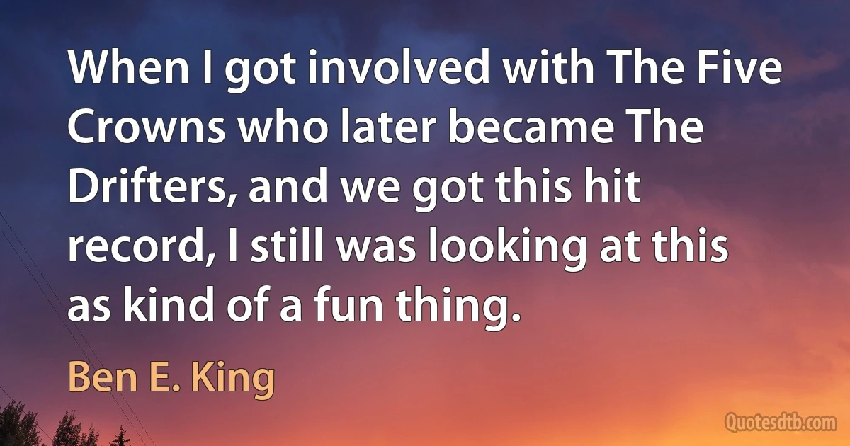 When I got involved with The Five Crowns who later became The Drifters, and we got this hit record, I still was looking at this as kind of a fun thing. (Ben E. King)