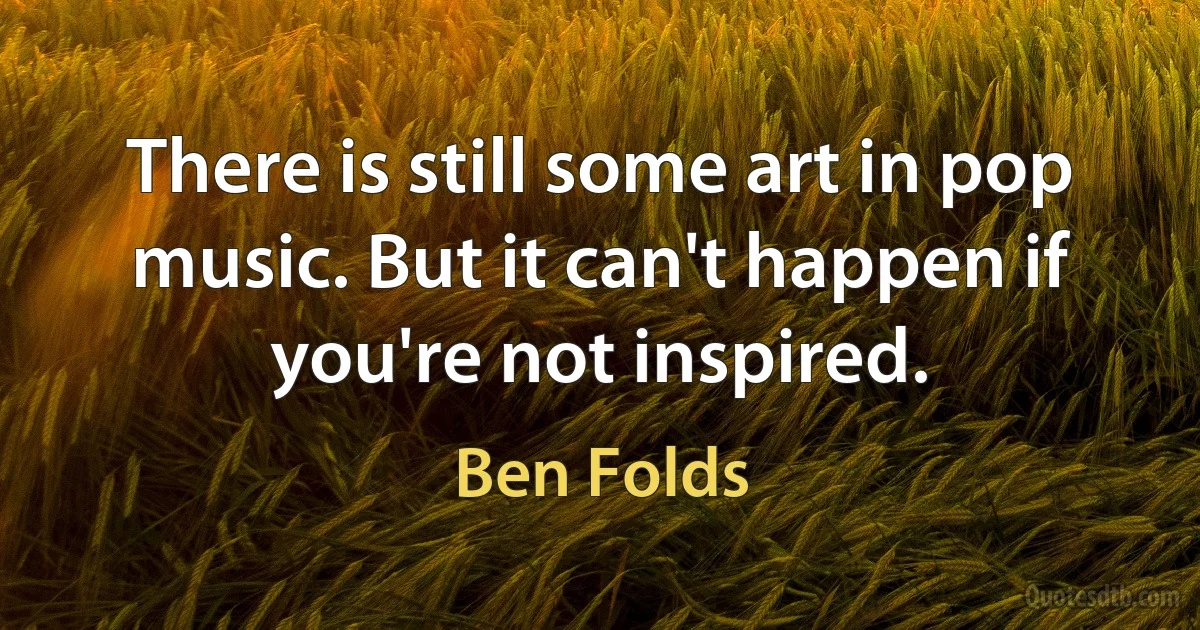 There is still some art in pop music. But it can't happen if you're not inspired. (Ben Folds)