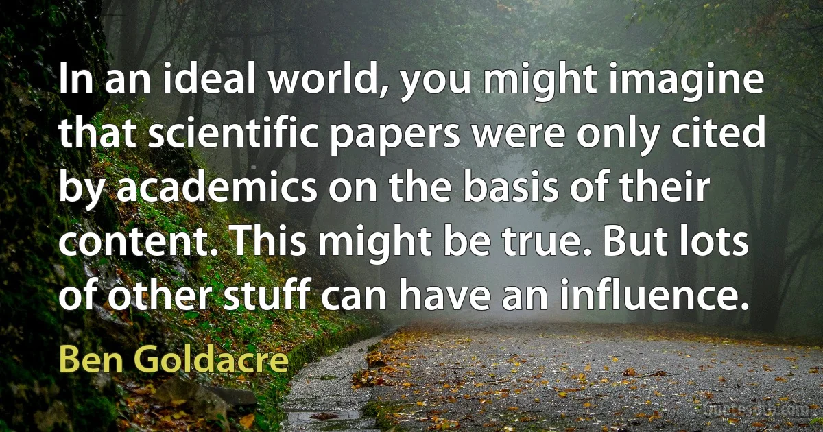 In an ideal world, you might imagine that scientific papers were only cited by academics on the basis of their content. This might be true. But lots of other stuff can have an influence. (Ben Goldacre)