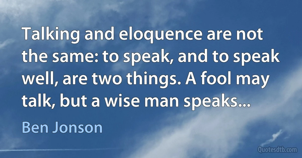 Talking and eloquence are not the same: to speak, and to speak well, are two things. A fool may talk, but a wise man speaks... (Ben Jonson)