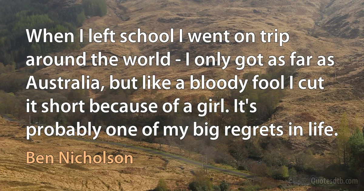 When I left school I went on trip around the world - I only got as far as Australia, but like a bloody fool I cut it short because of a girl. It's probably one of my big regrets in life. (Ben Nicholson)