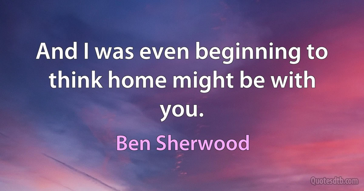 And I was even beginning to think home might be with you. (Ben Sherwood)