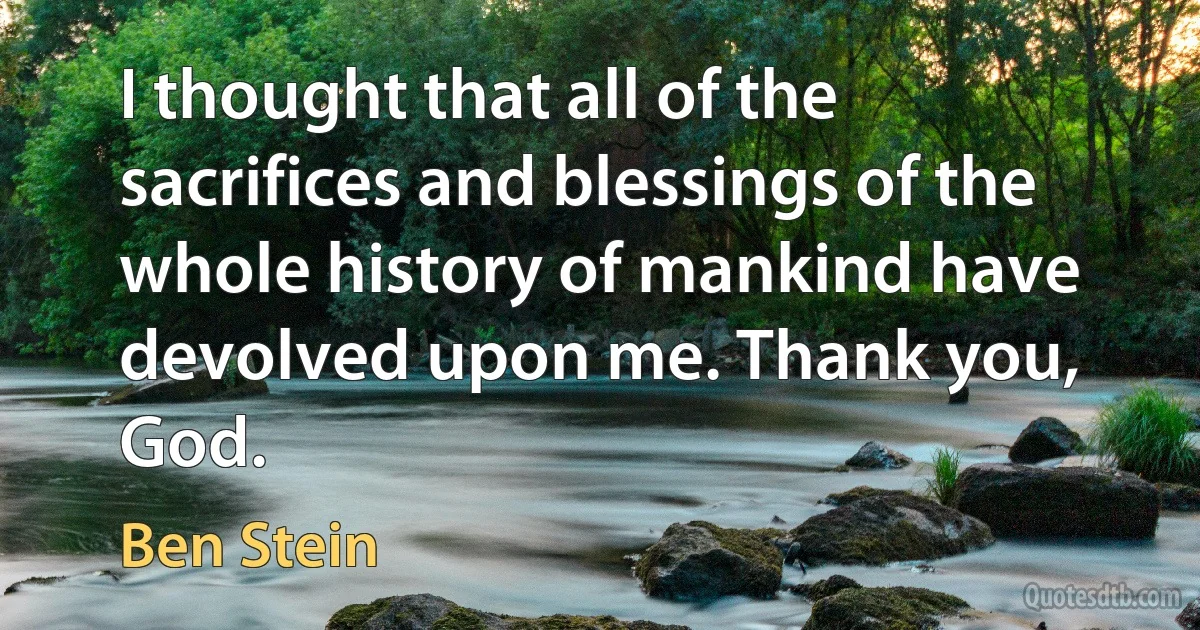 I thought that all of the sacrifices and blessings of the whole history of mankind have devolved upon me. Thank you, God. (Ben Stein)