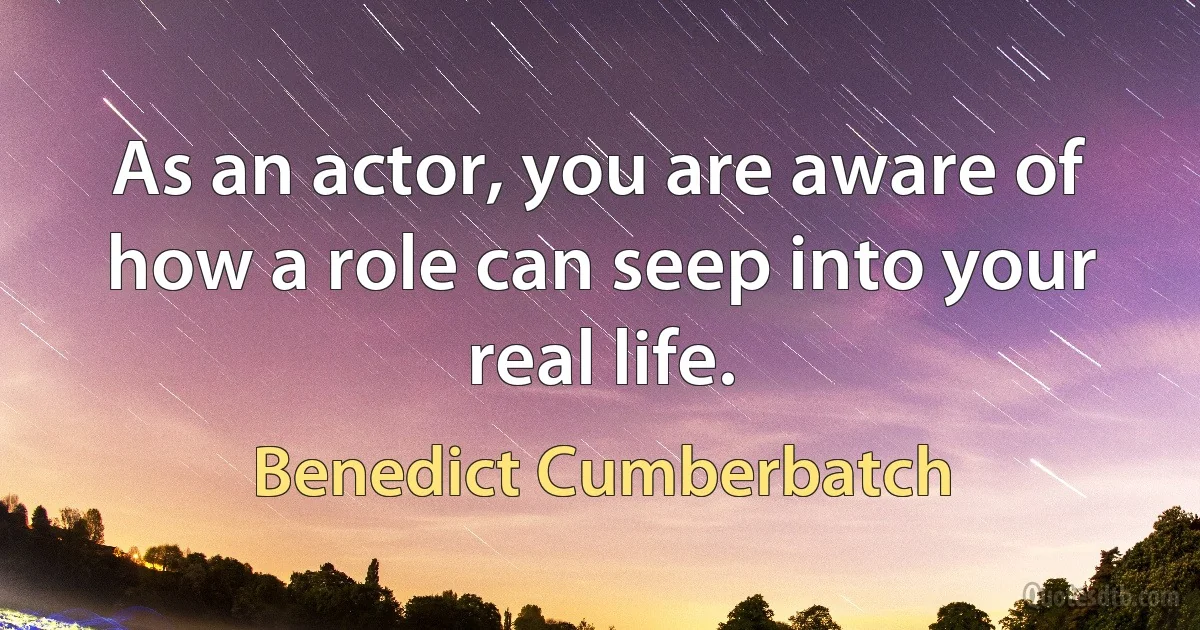 As an actor, you are aware of how a role can seep into your real life. (Benedict Cumberbatch)